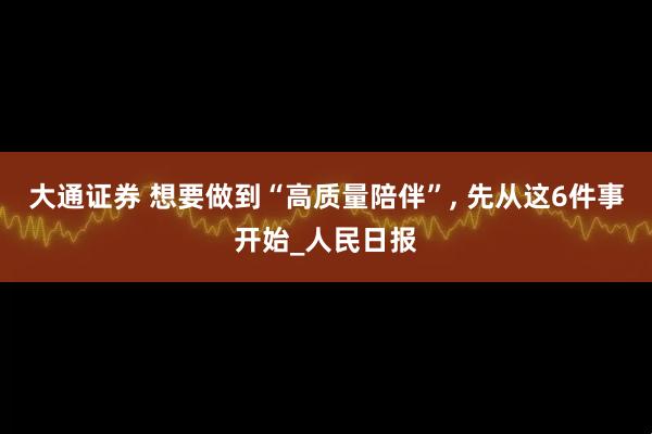 大通证券 想要做到“高质量陪伴”, 先从这6件事开始_人民日报