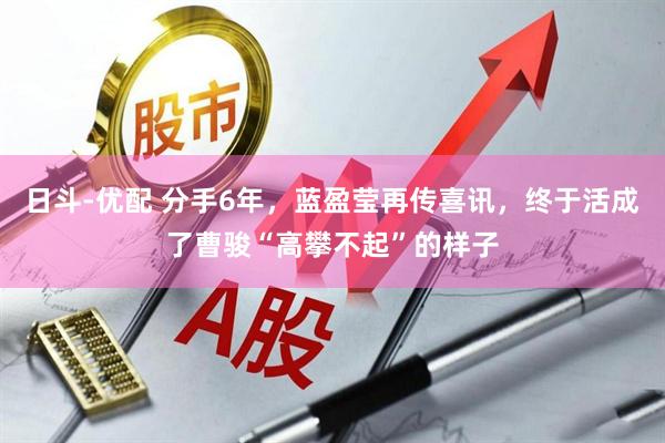 日斗-优配 分手6年，蓝盈莹再传喜讯，终于活成了曹骏“高攀不起”的样子