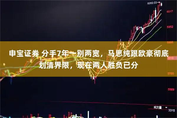 申宝证券 分手7年一别两宽，马思纯跟欧豪彻底划清界限，现在两人胜负已分