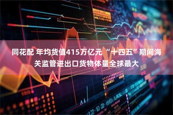 同花配 年均货值415万亿元 “十四五”期间海关监管进出口货物体量全球最大