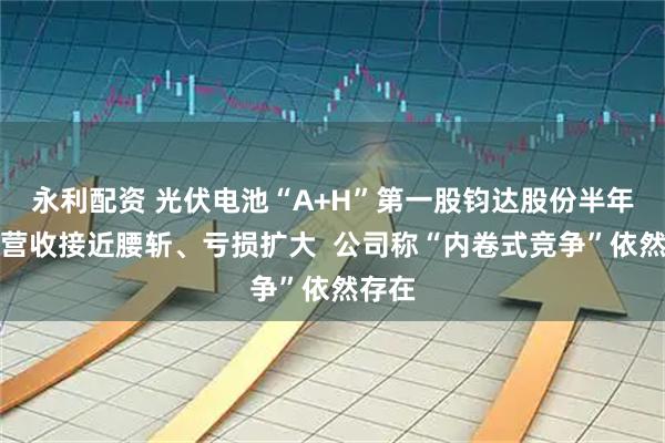 永利配资 光伏电池“A+H”第一股钧达股份半年报：营收接近腰斩、亏损扩大  公司称“内卷式竞争”依然存在