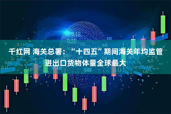 千红网 海关总署：“十四五”期间海关年均监管进出口货物体量全球最大