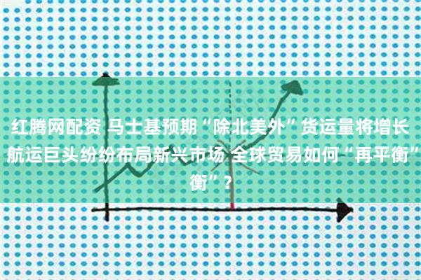 红腾网配资 马士基预期“除北美外”货运量将增长，航运巨头纷纷布局新兴市场 全球贸易如何“再平衡”？