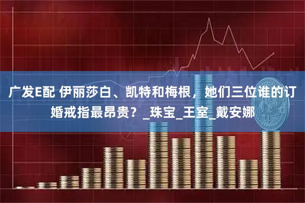 广发E配 伊丽莎白、凯特和梅根，她们三位谁的订婚戒指最昂贵？_珠宝_王室_戴安娜