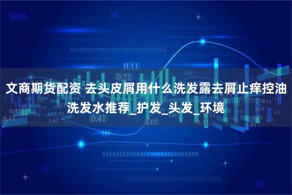 文商期货配资 去头皮屑用什么洗发露去屑止痒控油洗发水推荐_护发_头发_环境
