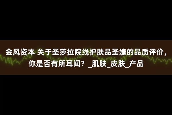 金风资本 关于圣莎拉院线护肤品圣婕的品质评价，你是否有所耳闻？_肌肤_皮肤_产品