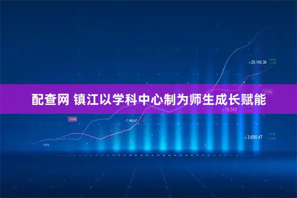 配查网 镇江以学科中心制为师生成长赋能