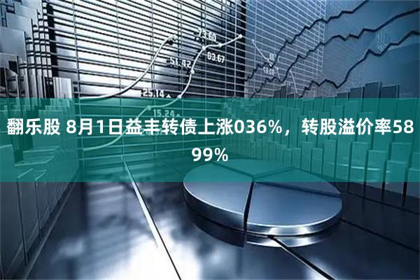 翻乐股 8月1日益丰转债上涨036%，转股溢价率5899%