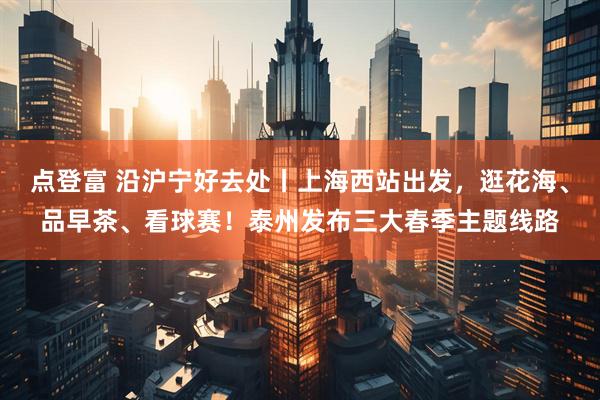 点登富 沿沪宁好去处丨上海西站出发，逛花海、品早茶、看球赛！泰州发布三大春季主题线路