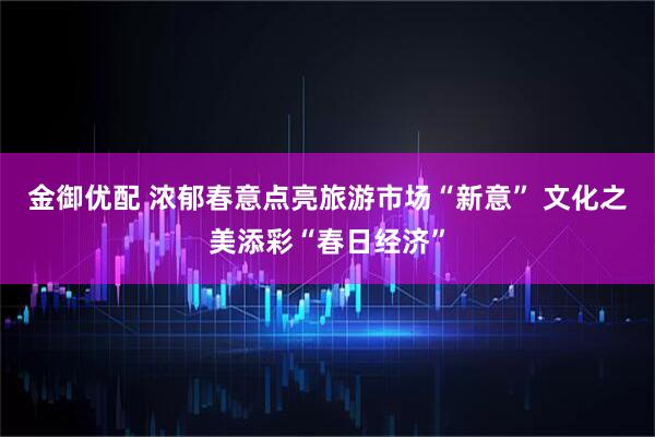 金御优配 浓郁春意点亮旅游市场“新意” 文化之美添彩“春日经济”