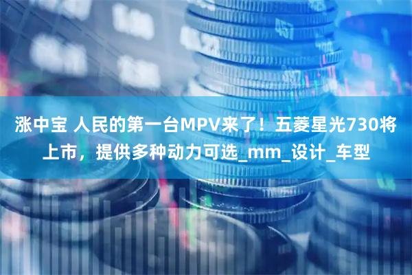 涨中宝 人民的第一台MPV来了！五菱星光730将上市，提供多种动力可选_mm_设计_车型