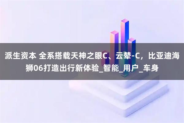 派生资本 全系搭载天神之眼C、云辇-C，比亚迪海狮06打造出行新体验_智能_用户_车身