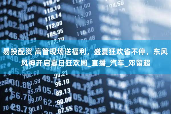 易投配资 高管现场送福利，盛夏狂欢省不停，东风风神开启夏日狂欢周_直播_汽车_邓留超