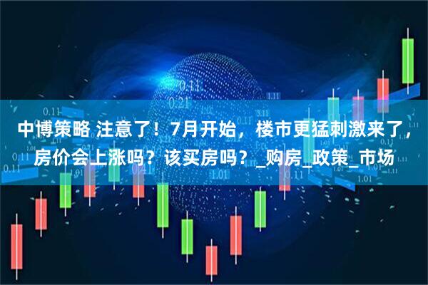 中博策略 注意了！7月开始，楼市更猛刺激来了，房价会上涨吗？该买房吗？_购房_政策_市场