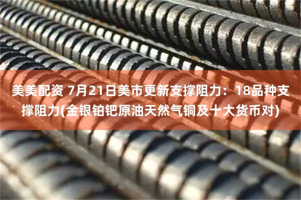 美美配资 7月21日美市更新支撑阻力：18品种支撑阻力(金银铂钯原油天然气铜及十大货币对)