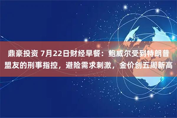 鼎豪投资 7月22日财经早餐：鲍威尔受到特朗普盟友的刑事指控，避险需求刺激，金价创五周新高