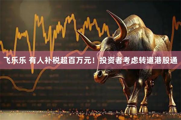 飞乐乐 有人补税超百万元!投资者考虑转道港股通
