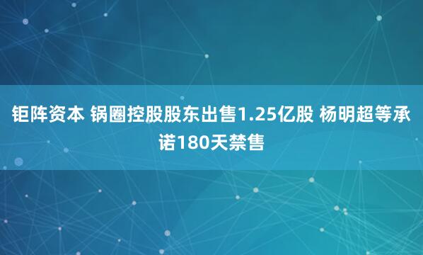 钜阵资本 锅圈控股股东出售1.25亿股 杨明超等承诺180天禁售