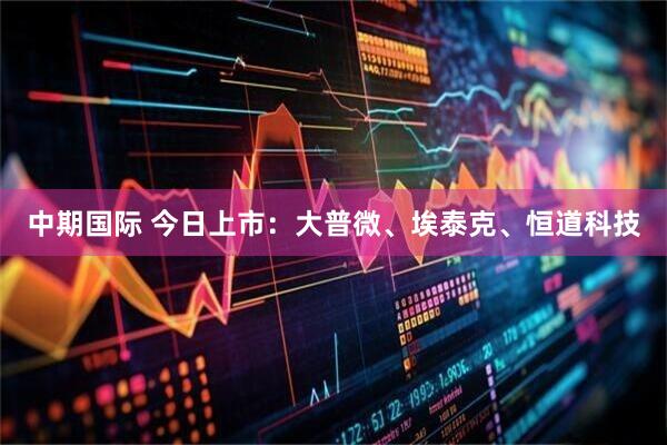 中期国际 今日上市：大普微、埃泰克、恒道科技