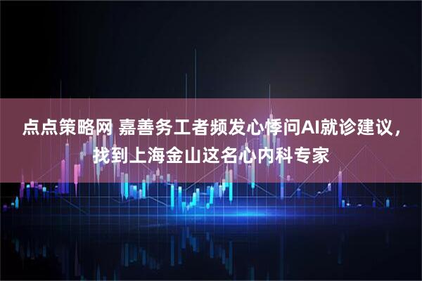 点点策略网 嘉善务工者频发心悸问AI就诊建议，找到上海金山这名心内科专家