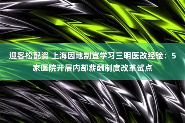 迎客松配资 上海因地制宜学习三明医改经验：5家医院开展内部薪酬制度改革试点