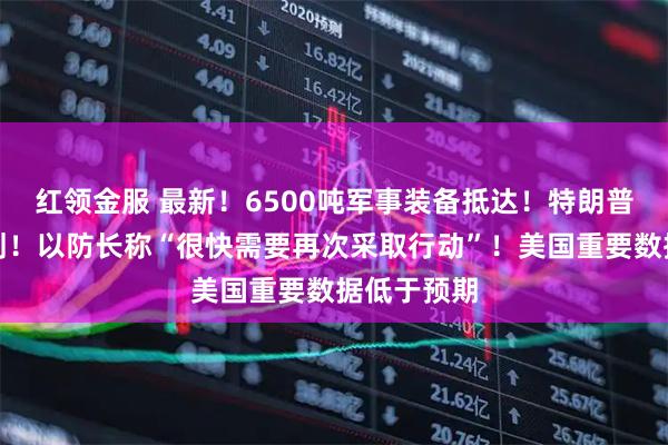 红领金服 最新！6500吨军事装备抵达！特朗普提出新计划！以防长称“很快需要再次采取行动”！美国重要数据低于预期