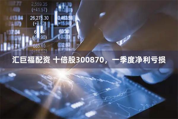 汇巨福配资 十倍股300870，一季度净利亏损