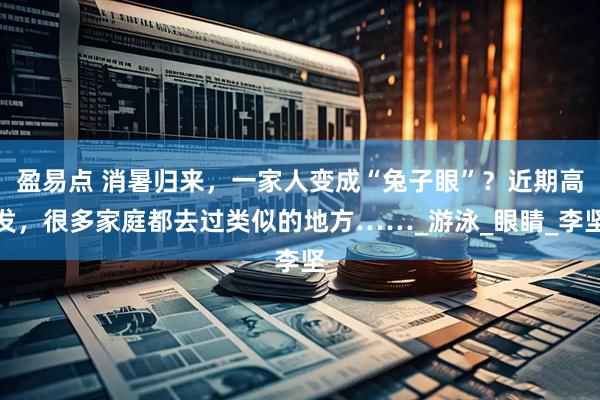盈易点 消暑归来,一家人变成“兔子眼”?近期高发,很多家庭都去过类似的地方……_游泳_眼睛_李坚