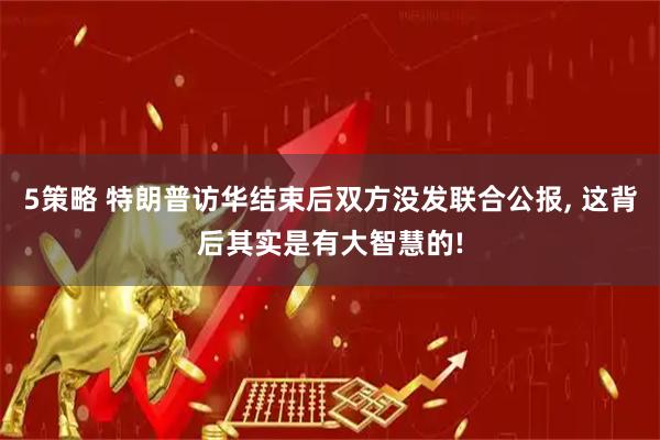 5策略 特朗普访华结束后双方没发联合公报, 这背后其实是有大智慧的!
