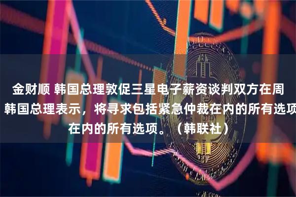 金财顺 韩国总理敦促三星电子薪资谈判双方在周一达成妥协。韩国总理表示，将寻求包括紧急仲裁在内的所有选项。（韩联社）