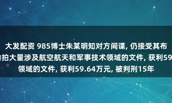 大发配资 985博士朱某明知对方间谍, 仍接受其布置的情报搜集任务, 偷拍大量涉及航空航天和军事技术领域的文件, 获利59.64万元, 被判刑15年