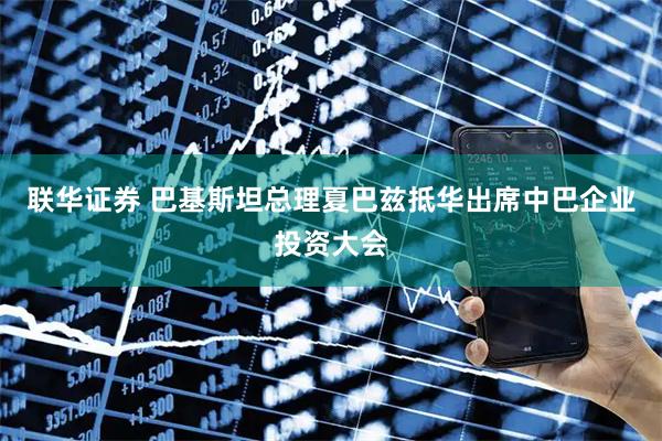 联华证券 巴基斯坦总理夏巴兹抵华出席中巴企业投资大会
