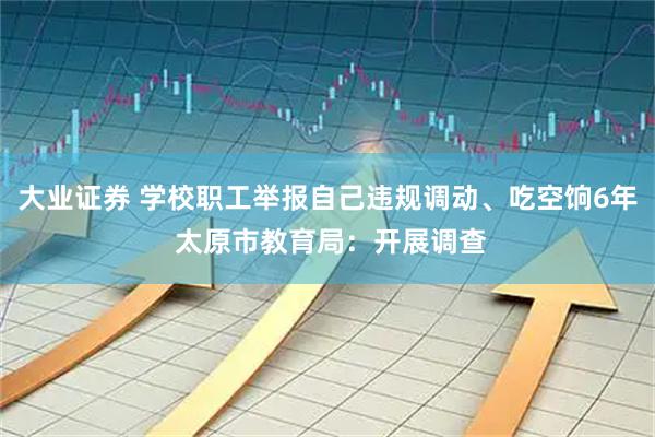 大业证券 学校职工举报自己违规调动、吃空饷6年 太原市教育局：开展调查