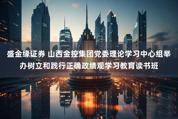 盛金缘证券 山西金控集团党委理论学习中心组举办树立和践行正确政绩观学习教育读书班