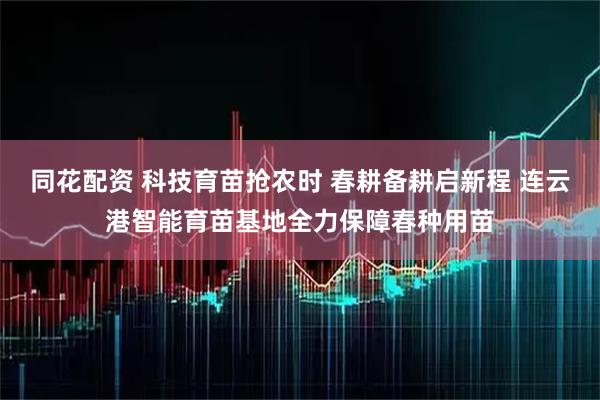 同花配资 科技育苗抢农时 春耕备耕启新程 连云港智能育苗基地全力保障春种用苗