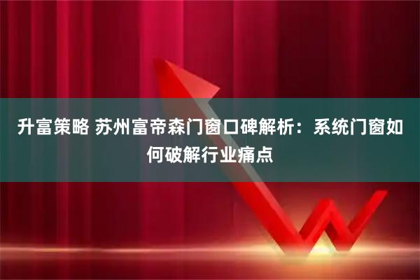 升富策略 苏州富帝森门窗口碑解析：系统门窗如何破解行业痛点