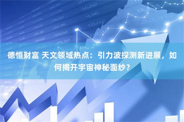德恒财富 天文领域热点：引力波探测新进展，如何揭开宇宙神秘面纱？
