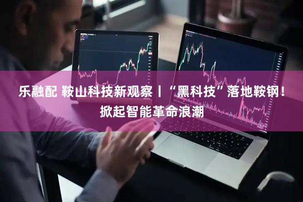 乐融配 鞍山科技新观察丨“黑科技”落地鞍钢！掀起智能革命浪潮