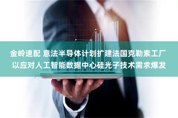 金岭速配 意法半导体计划扩建法国克勒索工厂 以应对人工智能数据中心硅光子技术需求爆发