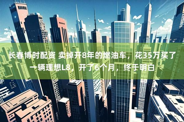 长春博时配资 卖掉开8年的燃油车，花35万买了一辆理想L8，开了6个月，终于明白