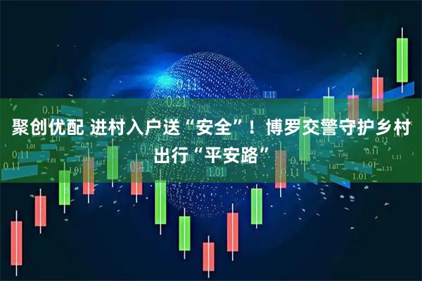 聚创优配 进村入户送“安全”!博罗交警守护乡村出行“平安路”