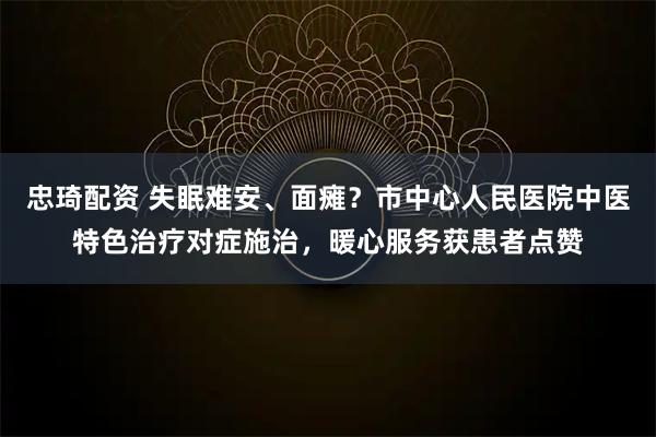 忠琦配资 失眠难安、面瘫?市中心人民医院中医特色治疗对症施治,暖心服务获患者点赞