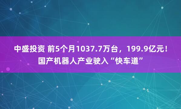 中盛投资 前5个月1037.7万台，199.9亿元！国产机器人产业驶入“快车道”