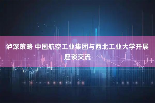 泸深策略 中国航空工业集团与西北工业大学开展座谈交流