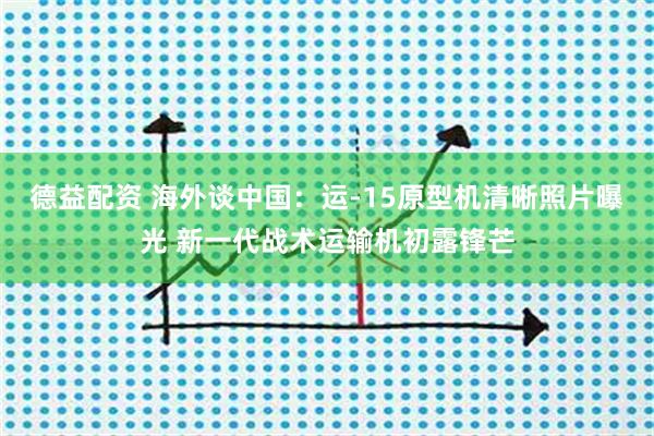 德益配资 海外谈中国:运-15原型机清晰照片曝光 新一代战术运输机初露锋芒