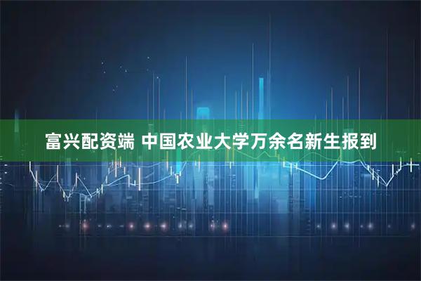 富兴配资端 中国农业大学万余名新生报到